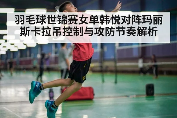 羽毛球世锦赛女单韩悦对阵玛丽斯卡拉吊控制与攻防节奏解析