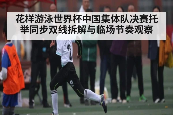花样游泳世界杯中国集体队决赛托举同步双线拆解与临场节奏观察