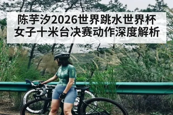 陈芋汐2026世界跳水世界杯女子十米台决赛动作深度解析