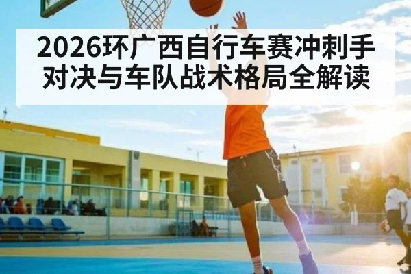 2026环广西自行车赛冲刺手对决与车队战术格局全解读