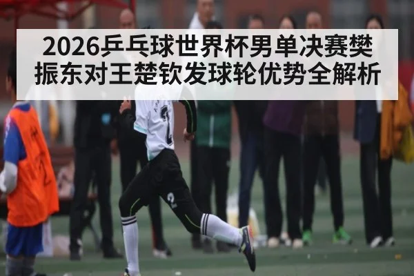 2026乒乓球世界杯男单决赛樊振东对王楚钦发球轮优势全解析