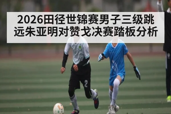2026田径世锦赛男子三级跳远朱亚明对赞戈决赛踏板分析