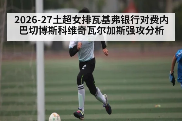 2026-27土超女排瓦基弗银行对费内巴切博斯科维奇瓦尔加斯强攻分析