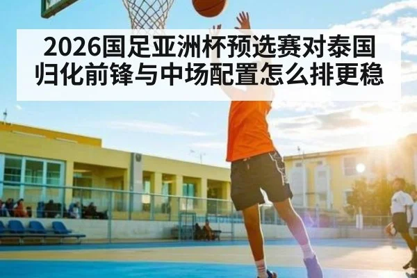 2026国足亚洲杯预选赛对泰国归化前锋与中场配置怎么排更稳